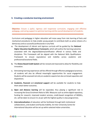 Draft National Education Policy 2019
31
3. Creating a conducive learning environment
Objective: Ensure a joyful, rigorous and responsive curriculum, engaging and effective
pedagogy, and caring support to optimize learning and the overall development of students.
Curriculum and pedagogy in higher education will move away from rote learning of facts and
mechanical procedures to help enable young people to contribute both as active citizens of a
democracy and as successful professionals in any field.
a. The development of vibrant and rigorous curricula will be guided by the National
Higher Education Qualifications Framework, which will outline the learning outcomes
associated with the degree/diploma/certification offered in various fields and
disciplines. This Framework will be aligned with the National Skills Qualifications
Framework to ensure equivalence and mobility across academic and
professional/vocational fields.
b. The Choice Based Credit System will be revised and improved to allow for flexibility and
innovation.
c. Stimulating learning experiences will be offered through effective pedagogical practices;
all students will also be offered meaningful opportunities for social engagement.
Students will be assessed not only on academic aspects but also on broad capacities and
dispositions.
d. Academic, financial and emotional support will be available for students to help
them attain better outcomes.
e. Open and distance learning will be expanded, thus playing a significant role in
increasing the Gross Enrolment Ratio to 50%. Measures such as online digital repository,
funding for research, improved student services, credit-based recognition of MOOCs,
etc. will be taken to ensure it is at par with the highest quality in-class programmes.
f. Internationalization of education will be facilitated through both institutional
collaborations, and student and faculty mobility. An Inter-University Centre for
International Education will be set up within selected Indian universities.
 