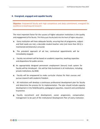 Draft National Education Policy 2019
32
4. Energized, engaged and capable faculty
Objective: Empowered faculty with high competence and deep commitment, energized for
excellence in teaching and research.
The most important factor for the success of higher education institutions is the quality
and engagement of its faculty. This Policy puts faculty back into the heart of higher education.
a. Every institution will have adequate faculty, ensuring that all programme, subject
and field needs are met, a desirable student-teacher ratio (not more than 30:1) is
maintained and diversity is ensured.
b. The prevalent approach of ad hoc, contractual appointments will be
immediately stopped.
c. Faculty recruitment will be based on academic expertise, teaching capacities
and dispositions for public service.
d. An appropriately designed permanent employment (tenure) track system for
faculty will be introduced - this will be fully functional in all institutions, including
private institutions, by 2030.
e. Faculty will be empowered to make curricular choices for their courses and
pursue research with academic freedom
f. All institutions will develop a continuous professional development plan for faculty
and determine the process for its implementation. The plan should include capacity
development in the field/discipline, pedagogical capacities, research and contribution
to practice.
g. Faculty recruitment and development, career progression, compensation
management to be part of the Institutional Development Plan of every institution.
 
