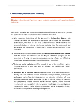 Draft National Education Policy 2019
33
5. Empowered governance and autonomy
Objective: Independent, self-governed higher education institutions with capable and ethical
leadership.
High quality education and research requires intellectual ferment in a nurturing culture -
the governance of higher education institutions determines this culture.
a.Higher education institutions will be governed by Independent Boards, with
complete academic and administrative autonomy. The formation and appointment
of the Board, the Chair and the Vice Chancellor/Director (Chief Executive) will
ensure elimination of external interference, including from the government, and
will enable the engagement of high-capacity people with commitment to the
institution.
b. All higher education institutions will become autonomous self-governing entities
and the practice of ‘affiliation’ will be stopped. ‘Affiliated colleges’ will be
supported to develop into autonomous degree granting colleges and ‘affiliating
universities’ will develop into vibrant multidisciplinary institutions.
c.Private and public institutions will be treated at par by the regulatory regime.
Commercialization of education will be stopped, and philanthropic efforts
encouraged.
d. Autonomy will be ingrained in the system - its culture, structure and mechanisms.
Faculty will have academic freedom and curricular empowerment, including on
pedagogical approaches, student assessment and research. Institutions will have
administrative and academic autonomy. This will include the freedom to start and
run programmes, decide curricula, decide student capacity, decide resource
requirements and develop their internal systems, including governance and people
management systems. Higher education institutions will be developed truly into
autonomous, independent and self-governing entities.
 