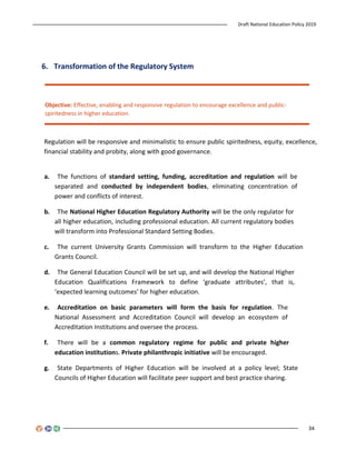 Draft National Education Policy 2019
34
6. Transformation of the Regulatory System
Objective: Effective, enabling and responsive regulation to encourage excellence and public-
spiritedness in higher education.
Regulation will be responsive and minimalistic to ensure public spiritedness, equity, excellence,
financial stability and probity, along with good governance.
a. The functions of standard setting, funding, accreditation and regulation will be
separated and conducted by independent bodies, eliminating concentration of
power and conflicts of interest.
b. The National Higher Education Regulatory Authority will be the only regulator for
all higher education, including professional education. All current regulatory bodies
will transform into Professional Standard Setting Bodies.
c. The current University Grants Commission will transform to the Higher Education
Grants Council.
d. The General Education Council will be set up, and will develop the National Higher
Education Qualifications Framework to define ‘graduate attributes’, that is,
‘expected learning outcomes’ for higher education.
e. Accreditation on basic parameters will form the basis for regulation. The
National Assessment and Accreditation Council will develop an ecosystem of
Accreditation Institutions and oversee the process.
f. There will be a common regulatory regime for public and private higher
education institutions. Private philanthropic initiative will be encouraged.
g. State Departments of Higher Education will be involved at a policy level; State
Councils of Higher Education will facilitate peer support and best practice sharing.
 