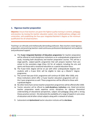 Draft National Education Policy 2019
36
1. Rigorous teacher preparation
Objective: Ensure that teachers are given the highest quality training in content, pedagogy
and practice, by moving the teacher education system into multidisciplinary colleges and
universities, and establishing the four-year integrated Bachelor’s Degree as the minimum
qualification for all school teachers
Teaching is an ethically and intellectually demanding profession. New teachers need rigorous
preparation and practicing teachers need continuous professional development and academic
and professional support.
a. The 4-year integrated Bachelor of Education programme for teacher preparation
will be offered at multi-disciplinary institutions as an undergraduate programme of
study, including both disciplinary and teacher preparation courses. This will be a
stage-specific, subject-specific programme that will prepare teachers from pre-
school to the secondary stage (Class 12) for all subjects including the arts and
sports and those with a vocational education or a special education focus.
b. The 4-year B.Ed. degree will be on par with other undergraduate degrees and
students with a 4-year B.Ed. will be eligible to take up a Master’s’ degree
programme.
c. The current two-year B.Ed. programme will continue till 2030. After 2030, only
those institutions which offer a 4-year teacher education programme will run
the 2-year programme as well. These programmes will be offered to those with
a graduatedegree.
d. No other kind of pre-service teacher preparation programmes will be offered after 2030.
e. Teacher education will be offered by multi-disciplinary institutions only. Good pre-service
teacher preparation needs expertise across disciplines for rigorous theoretical
understanding of educational perspectives, subject and pedagogy along with a strong
theory-practice connect - this demands the availability of a range of experts in core areas
of education and all other school subjects along with a network of schools.
f. Substandard and dysfunctional teacher education institutes will be shut down.
 