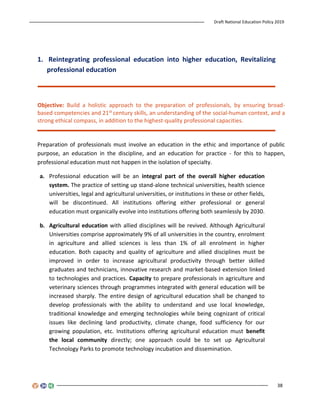 Draft National Education Policy 2019
38
1. Reintegrating professional education into higher education, Revitalizing
professional education
Objective: Build a holistic approach to the preparation of professionals, by ensuring broad-
based competencies and 21st century skills, an understanding of the social-human context, and a
strong ethical compass, in addition to the highest-quality professional capacities.
Preparation of professionals must involve an education in the ethic and importance of public
purpose, an education in the discipline, and an education for practice - for this to happen,
professional education must not happen in the isolation of specialty.
a. Professional education will be an integral part of the overall higher education
system. The practice of setting up stand-alone technical universities, health science
universities, legal and agricultural universities, or institutions in these or other fields,
will be discontinued. All institutions offering either professional or general
education must organically evolve into institutions offering both seamlessly by 2030.
b. Agricultural education with allied disciplines will be revived. Although Agricultural
Universities comprise approximately 9% of all universities in the country, enrolment
in agriculture and allied sciences is less than 1% of all enrolment in higher
education. Both capacity and quality of agriculture and allied disciplines must be
improved in order to increase agricultural productivity through better skilled
graduates and technicians, innovative research and market-based extension linked
to technologies and practices. Capacity to prepare professionals in agriculture and
veterinary sciences through programmes integrated with general education will be
increased sharply. The entire design of agricultural education shall be changed to
develop professionals with the ability to understand and use local knowledge,
traditional knowledge and emerging technologies while being cognizant of critical
issues like declining land productivity, climate change, food sufficiency for our
growing population, etc. Institutions offering agricultural education must benefit
the local community directly; one approach could be to set up Agricultural
Technology Parks to promote technology incubation and dissemination.
 