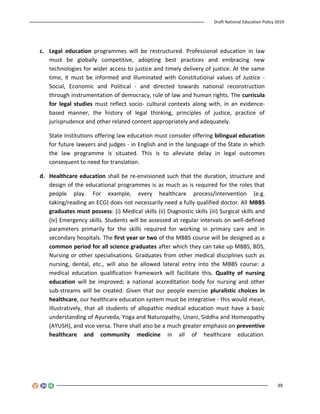 Draft National Education Policy 2019
39
c. Legal education programmes will be restructured. Professional education in law
must be globally competitive, adopting best practices and embracing new
technologies for wider access to justice and timely delivery of justice. At the same
time, it must be informed and illuminated with Constitutional values of Justice -
Social, Economic and Political - and directed towards national reconstruction
through instrumentation of democracy, rule of law and human rights. The curricula
for legal studies must reflect socio- cultural contexts along with, in an evidence-
based manner, the history of legal thinking, principles of justice, practice of
jurisprudence and other related content appropriately and adequately.
State institutions offering law education must consider offering bilingual education
for future lawyers and judges - in English and in the language of the State in which
the law programme is situated. This is to alleviate delay in legal outcomes
consequent to need for translation.
d. Healthcare education shall be re-envisioned such that the duration, structure and
design of the educational programmes is as much as is required for the roles that
people play. For example, every healthcare process/intervention (e.g.
taking/reading an ECG) does not necessarily need a fully qualified doctor. All MBBS
graduates must possess: (i) Medical skills (ii) Diagnostic skills (iii) Surgical skills and
(iv) Emergency skills. Students will be assessed at regular intervals on well-defined
parameters primarily for the skills required for working in primary care and in
secondary hospitals. The first year or two of the MBBS course will be designed as a
common period for all science graduates after which they can take up MBBS, BDS,
Nursing or other specialisations. Graduates from other medical disciplines such as
nursing, dental, etc., will also be allowed lateral entry into the MBBS course: a
medical education qualification framework will facilitate this. Quality of nursing
education will be improved; a national accreditation body for nursing and other
sub-streams will be created. Given that our people exercise pluralistic choices in
healthcare, our healthcare education system must be integrative - this would mean,
illustratively, that all students of allopathic medical education must have a basic
understanding of Ayurveda, Yoga and Naturopathy, Unani, Siddha and Homeopathy
(AYUSH), and vice versa. There shall also be a much greater emphasis on preventive
healthcare and community medicine in all of healthcare education.
 