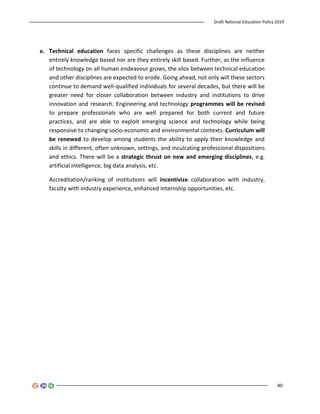 Draft National Education Policy 2019
40
e. Technical education faces specific challenges as these disciplines are neither
entirely knowledge based nor are they entirely skill based. Further, as the influence
of technology on all human endeavour grows, the silos between technical education
and other disciplines are expected to erode. Going ahead, not only will these sectors
continue to demand well-qualified individuals for several decades, but there will be
greater need for closer collaboration between industry and institutions to drive
innovation and research. Engineering and technology programmes will be revised
to prepare professionals who are well prepared for both current and future
practices, and are able to exploit emerging science and technology while being
responsive to changing socio-economic and environmental contexts. Curriculum will
be renewed to develop among students the ability to apply their knowledge and
skills in different, often unknown, settings, and inculcating professional dispositions
and ethics. There will be a strategic thrust on new and emerging disciplines, e.g.
artificial intelligence, big data analysis, etc.
Accreditation/ranking of institutions will incentivize collaboration with industry,
faculty with industry experience, enhanced internship opportunities, etc.
 