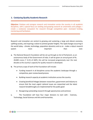 Draft National Education Policy 2019
42
1. Catalyzing Quality Academic Research
Objective: Catalyze and energize research and innovation across the country in all academic
disciplines, with a special focus on seeding and growing research at universities and colleges –
create a conducive ecosystem for research through competitive peer- reviewed funding,
mentoring and facilitation.
Research and innovation are central to growing and sustaining a large and vibrant economy,
uplifting society, and inspiring a nation to achieve greater heights. The rapid changes occurring in
the world today - climate, technology, population dynamics and so on - make a robust research
system more important than ever.
a. The National Research Foundation will be set up through an Act of Parliament, as an
autonomous body of the Government of India. It will be given an annual grant of Rs.
20,000 crores (~ 0.1% of GDP); this will be increased progressively over the next
decade as the country’s capacity for quality research is developed.
b. The primary scope of work of the Foundation will include:
 Funding research in all disciplines across the academic landscape through a
competitive, peer-review based process
 Building research capacity at academic institutions across the country
 Creating beneficial linkages between researchers, government and industry to
ensure that the most urgent national issues are researched and the latest
research breakthroughs are implemented for the public good
 Recognizing outstanding research through special prizes and seminars
c. The Foundation will have four major divisions to start with - Sciences,
Technology, Social Sciences and Arts and Humanities.
 