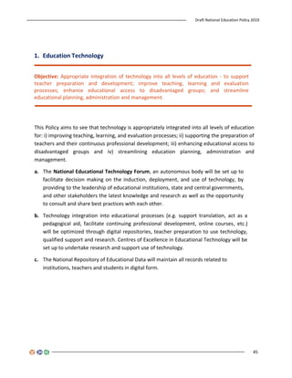 Draft National Education Policy 2019
45
1. Education Technology
Objective: Appropriate integration of technology into all levels of education - to support
teacher preparation and development; improve teaching, learning and evaluation
processes; enhance educational access to disadvantaged groups; and streamline
educational planning, administration and management.
This Policy aims to see that technology is appropriately integrated into all levels of education
for: i) improving teaching, learning, and evaluation processes; ii) supporting the preparation of
teachers and their continuous professional development; iii) enhancing educational access to
disadvantaged groups and iv) streamlining education planning, administration and
management.
a. The National Educational Technology Forum, an autonomous body will be set up to
facilitate decision making on the induction, deployment, and use of technology, by
providing to the leadership of educational institutions, state and central governments,
and other stakeholders the latest knowledge and research as well as the opportunity
to consult and share best practices with each other.
b. Technology integration into educational processes (e.g. support translation, act as a
pedagogical aid, facilitate continuing professional development, online courses, etc.)
will be optimized through digital repositories, teacher preparation to use technology,
qualified support and research. Centres of Excellence in Educational Technology will be
set up to undertake research and support use of technology.
c. The National Repository of Educational Data will maintain all records related to
institutions, teachers and students in digital form.
 