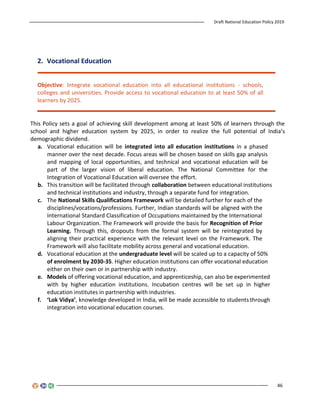Draft National Education Policy 2019
46
2. Vocational Education
Objective: Integrate vocational education into all educational institutions - schools,
colleges and universities. Provide access to vocational education to at least 50% of all
learners by 2025.
This Policy sets a goal of achieving skill development among at least 50% of learners through the
school and higher education system by 2025, in order to realize the full potential of India’s
demographic dividend.
a. Vocational education will be integrated into all education institutions in a phased
manner over the next decade. Focus areas will be chosen based on skills gap analysis
and mapping of local opportunities, and technical and vocational education will be
part of the larger vision of liberal education. The National Committee for the
Integration of Vocational Education will oversee the effort.
b. This transition will be facilitated through collaboration between educational institutions
and technical institutions and industry, through a separate fund for integration.
c. The National Skills Qualifications Framework will be detailed further for each of the
disciplines/vocations/professions. Further, Indian standards will be aligned with the
International Standard Classification of Occupations maintained by the International
Labour Organization. The Framework will provide the basis for Recognition of Prior
Learning. Through this, dropouts from the formal system will be reintegrated by
aligning their practical experience with the relevant level on the Framework. The
Framework will also facilitate mobility across general and vocational education.
d. Vocational education at the undergraduate level will be scaled up to a capacity of 50%
of enrolment by 2030-35. Higher education institutions can offer vocational education
either on their own or in partnership with industry.
e. Models of offering vocational education, and apprenticeship, can also be experimented
with by higher education institutions. Incubation centres will be set up in higher
education institutes in partnership with industries.
f. ‘Lok Vidya’, knowledge developed in India, will be made accessible to studentsthrough
integration into vocational education courses.
 