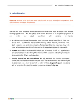 Draft National Education Policy 2019
47
3. Adult Education
Objective: Achieve 100% youth and adult literacy rates by 2030, and significantly expand adult
and continuing education programmes.
Literacy and basic education enable participation in personal, civic, economic and life-long
learning opportunities - it is the right of each citizen. However, an unacceptable proportion of
our youth and adult population still remains non-literate.
a. A National Curriculum Framework for Adult Education will be developed to cover five
broad areas - foundational literacy and numeracy, critical life skills, vocational skills,
basic education and continuing education. Textbooks and learning materials, along with
criteria for assessment and certification will be developed aligned to this Framework.
b. A cadre of Adult Education Centre managers and instructors, as well as a large team of
one-on-one tutors created through the National Adult Education Tutors Programme will
be capacitated to deliver adult education.
c. Existing approaches and programmes will be leveraged to identify participants,
community volunteers will be encouraged - each literate member of the community to
teach at least one person to read will be a key strategy. Large scale public awareness
will be generated. There will be special emphasis on women’s literacy.
 