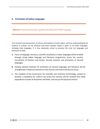 Draft National Education Policy 2019
48
4. Promotion of Indian Languages
Objective: Ensure the preservation, growth, and vibrancy of all Indian languages.
True inclusion and preservation of culture and traditions of each region, and true understanding by all
students in schools, can be achieved only when suitable respect is given to all Indian languages,
including tribal languages. It is thus absolutely critical to preserve the truly rich languages and
literatures of India.
a. Focus on language, literature, scientific vocabulary in Indian languages will be enabled
through strong Indian language and literature programmes across the country,
recruitment of teachers and faculty, focused research, and promotion of classical
languages.
b. Existing national institutes for promotion of classical languages and literature will be
strengthened. A National Institute for Pali, Persian and Prakrit will also be set up.
c. The mandate of the Commission for Scientific and Technical Terminology, namely to
develop a vocabulary for uniform use across the country, will be renewed and vastly
expanded to include all disciplines and fields, and not just the physical sciences.
 