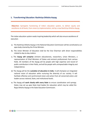 Draft National Education Policy 2019
50
1. Transforming Education: Rashtriya Shiksha Aayog
Objective: Synergistic functioning of India’s education system, to deliver equity and
excellence at all levels, from vision to implementation, led by a new Rashtriya Shiksha Aayog.
The Indian education system needs inspiring leadership which will also ensure excellence of
execution.
a. The Rashtriya Shiksha Aayog or the National Education Commission will be constituted as an
apex body chaired by the Prime Minister.
b. The Union Minister of Education shall be the Vice Chairman with direct responsibilities
related to day-to-day matters
c. The Aayog will comprise eminent educationists, researchers, Union Ministers, a
representation of Chief Ministers of States and eminent professionals from various
fields. All members of the Aayog will be people with high expertise and record of
public contribution in their fields, and will be people with unimpeachable integrity and
independence.
d. The Aayog will be the custodian of education in India. It will champion an integrated
national vision of education while nurturing the diversity of our society. It will
facilitate effective and synchronized vision and action from all concerned actors and
leaders across national, State, and institutional levels.
e. The Aayog will work closely with every State to ensure coordination and synergy.
States may set up apex State level bodies for education which may be called the
Rajya Shiksha Aayog or the State Education Commission.
 