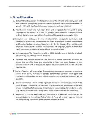 Draft National Education Policy 2019
6
I. School Education
a. Early childhood education: The Policy emphasizes the criticality of the early years and
aims to ensure quality early childhood care and education for all children between 3-6
years by 2025 with significantly increased investment and new initiatives.
b. Foundational literacy and numeracy: There will be special attention paid to early
language and mathematics in Grades 1-5. The Policy aims to ensure that every student
in Grade 5 and beyond must achieve foundational literacy and numeracy by 2025.
c.Curriculum and pedagogy: A new developmentally-appropriate curriculum and
pedagogical structure for school education based on principles of brain development
and learning has been developed based on a 5 + 3 + 3 + 4 design. There will be equal
emphasis on all subjects - science, social sciences, art, languages, sports, mathematics
- with integration of vocational and academic streams in school.
d. Universal access: The Policy aims to achieve 100% Gross Enrolment Ratio for all school
education by 2030 through various measures.
e. Equitable and inclusive education: The Policy has several concerted initiatives to
ensure that no child loses any opportunity to learn and excel because of the
circumstances of birth or background. Special education zones will also be set up to
focus on this.
f. Teachers: Teachers will be recruited through robust, transparent processes, promotions
will be merit-based, multi-source periodic performance appraisals will happen and
progression paths to become educational administrators or teacher educators will be
available.
g. School Governance: Schools will be organized into school complexes (cluster of 10-20
public schools) - this will be the basic unit of governance and administration that will
ensure availability of all resources - infrastructure, academic (e.g. libraries) and people
(e.g. art and music teachers) - along with a strong professional teacher community.
h. Regulation of Schools: Regulation and operations of schools will be carried out by
separate bodies to eliminate conflicts of interest. There will be clear, separate systems
for policy making, regulation, operations and academic matters.
 
