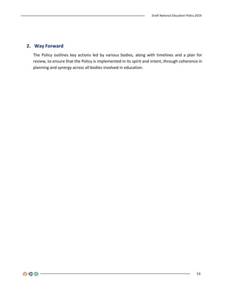 Draft National Education Policy 2019
53
2. Way Forward
The Policy outlines key actions led by various bodies, along with timelines and a plan for
review, to ensure that the Policy is implemented in its spirit and intent, through coherence in
planning and synergy across all bodies involved in education.
 