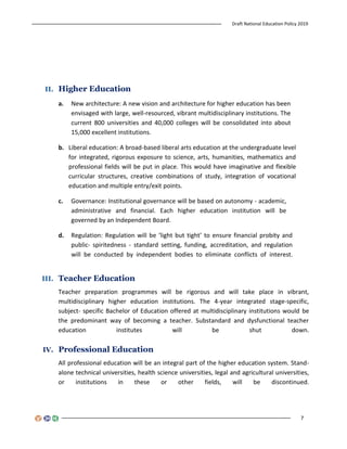 Draft National Education Policy 2019
7
II. Higher Education
a. New architecture: A new vision and architecture for higher education has been
envisaged with large, well-resourced, vibrant multidisciplinary institutions. The
current 800 universities and 40,000 colleges will be consolidated into about
15,000 excellent institutions.
b. Liberal education: A broad-based liberal arts education at the undergraduate level
for integrated, rigorous exposure to science, arts, humanities, mathematics and
professional fields will be put in place. This would have imaginative and flexible
curricular structures, creative combinations of study, integration of vocational
education and multiple entry/exit points.
c. Governance: Institutional governance will be based on autonomy - academic,
administrative and financial. Each higher education institution will be
governed by an Independent Board.
d. Regulation: Regulation will be ‘light but tight’ to ensure financial probity and
public- spiritedness - standard setting, funding, accreditation, and regulation
will be conducted by independent bodies to eliminate conflicts of interest.
III. Teacher Education
Teacher preparation programmes will be rigorous and will take place in vibrant,
multidisciplinary higher education institutions. The 4-year integrated stage-specific,
subject- specific Bachelor of Education offered at multidisciplinary institutions would be
the predominant way of becoming a teacher. Substandard and dysfunctional teacher
education institutes will be shut down.
IV. Professional Education
All professional education will be an integral part of the higher education system. Stand-
alone technical universities, health science universities, legal and agricultural universities,
or institutions in these or other fields, will be discontinued.
 