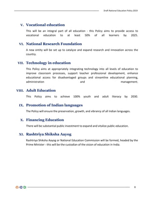 Draft National Education Policy 2019
8
V. Vocational education
This will be an integral part of all education - this Policy aims to provide access to
vocational education to at least 50% of all learners by 2025.
VI. National Research Foundation
A new entity will be set up to catalyze and expand research and innovation across the
country.
VII. Technology in education
This Policy aims at appropriately integrating technology into all levels of education to
improve classroom processes, support teacher professional development, enhance
educational access for disadvantaged groups and streamline educational planning,
administration and management.
VIII. Adult Education
This Policy aims to achieve 100% youth and adult literacy by 2030.
IX. Promotion of Indian languages
The Policy will ensure the preservation, growth, and vibrancy of all Indian languages.
X. Financing Education
There will be substantial public investment to expand and vitalize public education.
XI. Rashtriya Shiksha Aayog
Rashtriya Shiksha Aayog or National Education Commission will be formed, headed by the
Prime Minister - this will be the custodian of the vision of education in India.
 
