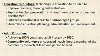 • Education Technology: Technology in education to be used to
• Improve teaching, learning and evaluation.
• Support teacher preparation and continuous teacher professional
development.
• Enhance educational access to disadvantaged groups.
• Streamline education planning, administration and management.
• Adult Education:
• Achieving 100% youth and adult literacy by 2030.
• Community volunteers encouraged - each literate member of the
community to teach at least one person to read.
 