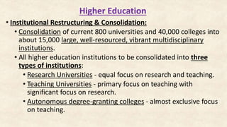 Higher Education
• Institutional Restructuring & Consolidation:
• Consolidation of current 800 universities and 40,000 colleges into
about 15,000 large, well-resourced, vibrant multidisciplinary
institutions.
• All higher education institutions to be consolidated into three
types of institutions:
• Research Universities - equal focus on research and teaching.
• Teaching Universities - primary focus on teaching with
significant focus on research.
• Autonomous degree-granting colleges - almost exclusive focus
on teaching.
 