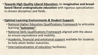 • Towards High Quality Liberal Education: An imaginative and broad-
based liberal undergraduate education with rigorous specialization
in chosen disciplines and fields.
• Optimal Learning Environments & Student Support:
• National Higher Education Qualifications Framework to articulate
learning “outcomes”.
• National Skills Qualifications Framework aligned with the above
to ensure equivalence and mobility.
• Academic, financial and emotional support available for students
to help attain better outcomes.
• Internationalization of education facilitaties.
 