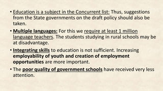 • Education is a subject in the Concurrent list: Thus, suggestions
from the State governments on the draft policy should also be
taken.
• Multiple languages: For this we require at least 1 million
language teachers. The students studying in rural schools may be
at disadvantage.
• Integrating skills to education is not sufficient. Increasing
employability of youth and creation of employment
opportunities are more important.
• The poor quality of government schools have received very less
attention.
 
