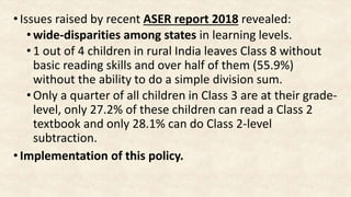 •Issues raised by recent ASER report 2018 revealed:
•wide-disparities among states in learning levels.
•1 out of 4 children in rural India leaves Class 8 without
basic reading skills and over half of them (55.9%)
without the ability to do a simple division sum.
•Only a quarter of all children in Class 3 are at their grade-
level, only 27.2% of these children can read a Class 2
textbook and only 28.1% can do Class 2-level
subtraction.
•Implementation of this policy.
 