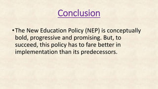 Conclusion
•The New Education Policy (NEP) is conceptually
bold, progressive and promising. But, to
succeed, this policy has to fare better in
implementation than its predecessors.
 