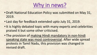 Why in news?
•Draft National Education Policy was submitted on May 31,
2019.
•Last day for feedback extended upto July 31, 2019.
•It is highly debated topic with many experts and celebrities
praised it but some other criticised.
•The provision of making Hindi mandatory in non-hindi
speaking state was most controversial. After wide spread
protests in Tamil Nadu, this provision was changed in
revised draft.
 