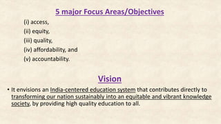 5 major Focus Areas/Objectives
(i) access,
(ii) equity,
(iii) quality,
(iv) affordability, and
(v) accountability.
Vision
• It envisions an India-centered education system that contributes directly to
transforming our nation sustainably into an equitable and vibrant knowledge
society, by providing high quality education to all.
 