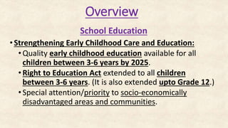 Overview
School Education
•Strengthening Early Childhood Care and Education:
• Quality early childhood education available for all
children between 3-6 years by 2025.
• Right to Education Act extended to all children
between 3-6 years. (It is also extended upto Grade 12.)
• Special attention/priority to socio-economically
disadvantaged areas and communities.
 