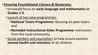 • Ensuring Foundational Literacy & Numeracy:
•Increased focus on early language and mathematics in
Grades 1-5.
•Launch of two new programmes:
• National Tutors Programme: focusing on peer tutors
and
•Remedial Instructional Aides Programme: instructors
from the local community.
•Social workers and counsellors to help ensure positive
mental health and retention of all children.
 