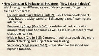 • New Curricular & Pedagogical Structure: “New 5+3+3+4 design”
which recognises different stages of development of cognitive
abilities of children:
• Foundational Stage (Upto Grade 2): Rapid brain development;
“play-based, activity-based, and discovery-based” learning and
interaction.
• Preparatory Stage (Grade 3-5): consisting of basic education
incorporating some textbooks as well as aspects of more formal
classroom learning.
• Middle Stage (Grade 6-8): Concepts in subjects; developing more
abstract thinking and subject teaching leading.
• Secondary Stage (Grade 9-12): Preparation for livelihood and
higher education.
 