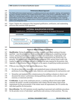 NIMS Guideline for the National Qualification System FEMA-NIMS@fema.dhs.gov
Performance-Based Approach156
The NQS performance-based approach to qualifying personnel uses education, training, and experience157
as ways to develop proficiency and enable performance, which is the primary qualification criterion. This158
differs from training-based systems, which use the completion of training courses or passing scores on159
examinations as the primary qualification criteria. Such an approach is advantageous over a training-160
based system because it encourages actual on-the-job performance that evaluators observe through a161
series of pre-designated tasks.162
Figure 2 depicts the continuum of the integrated qualification, certification, and credentialing163
processes that constitute NQS operations.164
165
Figure 2: NQS Concept of Operations166
Qualification: During the qualification process, trainees—individuals seeking to become167
qualified—meet the prerequisites for the position they are pursuing by completing training168
courses, obtaining professional or technical licenses and certifications, if appropriate, and169
meeting the physical and medical fitness requirements established for the position they are170
pursuing. The trainee’s AHJ issues him/her the appropriate PTB, and the trainee works with171
coaches to apply the knowledge and skills to perform the tasks required for the position. (See172
Appendix A: Qualification Process for details on the aspects of qualifying incident personnel.)173
PTBs are a key tool of the NQS qualification process. They:174
• Provide an observable, measurable, and standardized means to document the trainee’s175
proficiency by describing specific tasks, behaviors, and competencies for each position; and176
• Streamline and standardize the evaluation process by enabling evaluators to observe and177
document the trainee’s performance during qualifying incidents, events, job activities,178
exercises, or classroom activities.179
Certification: As part of the certification process, a certifying official (CO) and/or QRB180
examines the trainee’s records of performance and evidence that the trainee meets all the181
requirements for the given position. If the trainee meets all requirements, the CO certifies the182
individual qualifies for the position.183
Recertification: The AHJ maintains records regarding its personnel and establishes procedures184
for the periodic review of individuals’ qualification and currency in their positions. This may185
6 NATIONAL ENGAGEMENT DRAFT PRE-DECISIONAL DRAFT
 