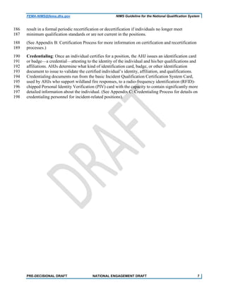 FEMA-NIMS@fema.dhs.gov NIMS Guideline for the National Qualification System
result in a formal periodic recertification or decertification if individuals no longer meet186
minimum qualification standards or are not current in the positions.187
(See Appendix B: Certification Process for more information on certification and recertification188
processes.)189
Credentialing: Once an individual certifies for a position, the AHJ issues an identification card190
or badge—a credential—attesting to the identity of the individual and his/her qualifications and191
affiliations. AHJs determine what kind of identification card, badge, or other identification192
document to issue to validate the certified individual’s identity, affiliation, and qualifications.193
Credentialing documents run from the basic Incident Qualification Certification System Card,194
used by AHJs who support wildland fire responses, to a radio-frequency identification (RFID)-195
chipped Personal Identity Verification (PIV) card with the capacity to contain significantly more196
detailed information about the individual. (See Appendix C: Credentialing Process for details on197
credentialing personnel for incident-related positions).198
PRE-DECISIONAL DRAFT NATIONAL ENGAGEMENT DRAFT 7
 