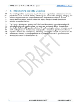 NIMS Guideline for the National Qualification System FEMA-NIMS@fema.dhs.gov
III. Implementing the NQS Guideline199
The varied capabilities and resources of jurisdictions and organizations are tremendous national200
preparedness assets. However, differing terminology and processes for qualifying, certifying, and201
credentialing personnel often complicate mutual aid and present challenges for incident202
managers when personnel from one jurisdiction deploy to support incident management203
activities in other jurisdictions.204
The Resource Management component of NIMS provides guidance that supports nationwide205
unity of effort through shared vocabulary, systems, and processes to deliver the capabilities206
described in the National Preparedness System. By implementing the guidance in this document,207
AHJs can help to ensure their personnel are prepared to perform their specific responsibilities208
regardless of where they are responding. Ultimately, following the concepts and processes in this209
guideline will enhance national preparedness by expanding the network of qualified incident210
personnel who can be deployed nationwide.211
8 NATIONAL ENGAGEMENT DRAFT PRE-DECISIONAL DRAFT
 