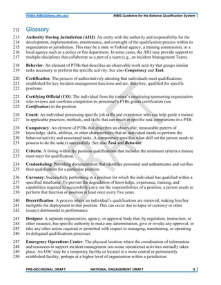 FEMA-NIMS@fema.dhs.gov NIMS Guideline for the National Qualification System
Glossary212
Authority Having Jurisdiction (AHJ): An entity with the authority and responsibility for the213
development, implementation, maintenance, and oversight of the qualification process within its214
organization or jurisdiction. This may be a state or Federal agency, a training commission, or a215
local agency such as a police or fire department. In some cases, the AHJ may provide support to216
multiple disciplines that collaborate as a part of a team (e.g., an Incident Management Team).217
Behavior: An element of PTBs that describes an observable work activity that groups similar218
tasks necessary to perform the specific activity. See also Competency and Task.219
Certification: The process of authoritatively attesting that individuals meet qualifications220
established for key incident management functions and are, therefore, qualified for specific221
positions.222
Certifying Official (CO): The individual from the trainee’s employing/sponsoring organization223
who reviews and confirms completion its personnel’s PTBs grants certification (see224
Certification) in the position.225
Coach: An individual possessing specific job skills and experience who can help guide a trainee226
in applicable practices, methods, and skills that can result in specific task completions in a PTB.227
Competency: An element of PTBs that describes an observable, measurable pattern of228
knowledge, skills, abilities, or other characteristics that an individual needs to perform the229
behavior/activity and associated tasks. A competency specifies what skill set the person needs to230
possess to do the task(s) successfully. See also Task and Behavior.231
Criteria: A listing within the position qualifications that includes the minimum criteria a trainee232
must meet for qualification.233
Credentialing: Providing documentation that identifies personnel and authenticates and verifies234
their qualification for a particular position.235
Currency: Successfully performing in a position for which the individual has qualified within a236
specified timeframe. To prevent the degradation of knowledge, experience, training, and237
capabilities required to successfully carry out the responsibilities of a position, a person needs to238
perform that function or position at least once every five years.239
Decertification: A process where an individual’s qualifications are removed, making him/her240
ineligible for deployment in that position. This can occur due to lapse of currency or other241
issue(s) detrimental to performance.242
Designee: A separate organization, agency, or approval body that, by regulation, instruction, or243
other issuance, has specific authority to make any determination, give or revoke any approval, or244
take any other action required or permitted with respect to managing, maintaining, or operating245
its delegated qualifications processes.246
Emergency Operations Center: The physical location where the coordination of information247
and resources to support incident management (on-scene operations) activities normally takes248
place. An EOC may be a temporary facility or located in a more central or permanently249
established facility, perhaps at a higher level of organization within a jurisdiction.250
PRE-DECISIONAL DRAFT NATIONAL ENGAGEMENT DRAFT 9
 