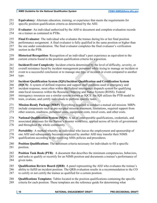 NIMS Guideline for the National Qualification System FEMA-NIMS@fema.dhs.gov
Equivalency: Alternate education, training, or experience that meets the requirements for251
specific position qualification criteria as determined by the AHJ.252
Evaluator: An individual authorized by the AHJ to document and complete evaluation records253
on a trainee as contained in PTBs.254
Final Evaluator: The individual who evaluates the trainee during his or her final position255
performance assignment. A final evaluator is fully qualified in the same position or higher than256
the one under consideration. The final evaluator completes the final evaluator’s verification257
section in the PTB.258
Historical Recognition: Recognition of an individual’s past experience as equivalent to the259
current criteria found in the position qualification criteria for a position.260
Incident/Event Complexity: Incident criteria determined by the level of difficulty, severity, or261
overall resistance faced by incident management personnel while trying to manage an incident or262
event to a successful conclusion or to manage one type of incident or event compared to another263
type.264
Incident Qualification System (IQS)/Incident Qualification and Certification System265
(IQCS): A system of defined response and support staff positions used in emergency and266
incident response, most often within the Federal interagency dispatch system for qualifying267
state/local resources within the Resource Ordering and Status System (ROSS). Federal268
interagency resources use a similar system known as IQCS. An IQS utilizes the PTB model to269
train, evaluate, and certify individuals to perform specific tasks.270
Mission-Ready Package (MRP): Everything required to conduct a mutual aid mission. MRPs271
include components such as pre-scripted mission statement, limitations, required support from272
other sources, readiness, personnel costs, equipment costs, travel costs, and other costs.273
National Qualification System (NQS): A set of interoperable qualifications, credentials, and274
associated processes for the Nation’s disaster workforce, applied across all levels of government275
and throughout the whole community.276
Portability: A method whereby an individual who leaves the employment and sponsorship of277
one AHJ and subsequently becomes employed by another AHJ may transfer their NIMS278
qualifications according to the receiving AHJs policies and procedures.279
Position Qualifications: The minimum criteria necessary for individuals to fill a specific280
position.281
Position Task Book (PTB): A document that describes the minimum competencies, behaviors,282
and tasks to qualify or recertify for an NIMS position and documents a trainee’s performance of283
given tasks.284
Qualification Review Board (QRB): A panel representing the AHJ who evaluates the trainee’s285
ability to fulfill an incident position. The QRB evaluation results in a recommendation to the CO286
to certify or not certify the trainee as qualified for a certain position.287
Qualifications Templates: Tables located in the position qualifications containing the specific288
criteria for each position. These templates are the reference guide for determining what289
10 NATIONAL ENGAGEMENT DRAFT PRE-DECISIONAL DRAFT
 