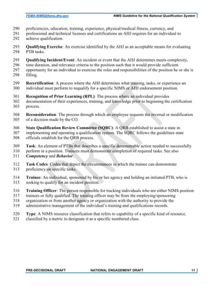 FEMA-NIMS@fema.dhs.gov NIMS Guideline for the National Qualification System
proficiencies, education, training, experience, physical/medical fitness, currency, and290
professional and technical licenses and certifications an AHJ requires for an individual to291
achieve qualification.292
Qualifying Exercise: An exercise identified by the AHJ as an acceptable means for evaluating293
PTB tasks.294
Qualifying Incident/Event: An incident or event that the AHJ determines meets complexity,295
time duration, and relevance criteria to the position such that it would provide sufficient296
opportunity for an individual to exercise the roles and responsibilities of the position he or she is297
filling.298
Recertification: A process where the AHJ determines what training, tasks, or experience an299
individual must perform to requalify for a specific NIMS or AHJ endorsement position.300
Recognition of Prior Learning (RPL): The process where an individual provides301
documentation of their experiences, training, and knowledge prior to beginning the certification302
process.303
Reconsideration: The process through which an employee requests the reversal or modification304
of a decision made by the CO.305
State Qualification Review Committee (SQRC): A QRB established to assist a state in306
implementing and operating a qualification system. The SQRC follows the guidelines state307
officials establish for the QRB process.308
Task: An element of PTBs that describes a specific demonstrable action needed to successfully309
perform in a position. Trainees must demonstrate completion of required tasks. See also310
Competency and Behavior.311
Task Codes: Codes that depict the circumstances in which the trainee can demonstrate312
proficiency on specific tasks.313
Trainee: An individual, sponsored by his or her agency and holding an initiated PTB, who is314
seeking to qualify for an incident position.315
Training Officer: The person responsible for tracking individuals who are either NIMS position316
trainees or fully qualified. The training officer may be from the employing/sponsoring317
organization or from another agency or organization with the authority to provide the318
administrative management of the individual’s training and qualifications records.319
Type: A NIMS resource classification that refers to capability of a specific kind of resource,320
classified by a metric to designate it as a specific numbered class.321
PRE-DECISIONAL DRAFT NATIONAL ENGAGEMENT DRAFT 11
 