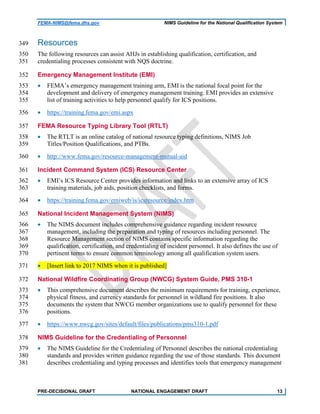 FEMA-NIMS@fema.dhs.gov NIMS Guideline for the National Qualification System
Resources349
The following resources can assist AHJs in establishing qualification, certification, and350
credentialing processes consistent with NQS doctrine.351
Emergency Management Institute (EMI)352
• FEMA’s emergency management training arm, EMI is the national focal point for the353
development and delivery of emergency management training. EMI provides an extensive354
list of training activities to help personnel qualify for ICS positions.355
• https://training.fema.gov/emi.aspx356
FEMA Resource Typing Library Tool (RTLT)357
• The RTLT is an online catalog of national resource typing definitions, NIMS Job358
Titles/Position Qualifications, and PTBs.359
• http://www.fema.gov/resource-management-mutual-aid360
Incident Command System (ICS) Resource Center361
• EMI’s ICS Resource Center provides information and links to an extensive array of ICS362
training materials, job aids, position checklists, and forms.363
• https://training.fema.gov/emiweb/is/icsresource/index.htm364
National Incident Management System (NIMS)365
• The NIMS document includes comprehensive guidance regarding incident resource366
management, including the preparation and typing of resources including personnel. The367
Resource Management section of NIMS contains specific information regarding the368
qualification, certification, and credentialing of incident personnel. It also defines the use of369
pertinent terms to ensure common terminology among all qualification system users.370
• [Insert link to 2017 NIMS when it is published]371
National Wildfire Coordinating Group (NWCG) System Guide, PMS 310-1372
• This comprehensive document describes the minimum requirements for training, experience,373
physical fitness, and currency standards for personnel in wildland fire positions. It also374
documents the system that NWCG member organizations use to qualify personnel for these375
positions.376
• https://www.nwcg.gov/sites/default/files/publications/pms310-1.pdf377
NIMS Guideline for the Credentialing of Personnel378
• The NIMS Guideline for the Credentialing of Personnel describes the national credentialing379
standards and provides written guidance regarding the use of those standards. This document380
describes credentialing and typing processes and identifies tools that emergency management381
PRE-DECISIONAL DRAFT NATIONAL ENGAGEMENT DRAFT 13
 