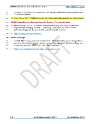 NIMS Guideline for the National Qualification System FEMA-NIMS@fema.dhs.gov
personnel at all levels of government use, both routinely and to facilitate multijurisdictional382
coordinated responses.383
• [Insert link to 2017 NIMS Guideline for the Credentialing of Personnel when it is published]384
NIMS ICS All-Hazards Position-Specific Training Program website385
• Maintained by EMI, the site provides information regarding the training for personnel386
responsible for managing incidents. This training addressed on the website enables387
participants to perform the responsibilities for specific ICS positions.388
• https://training.fema.gov/allhazards/389
NIMS Webpage390
• At the NIMS webpage, users can find links to the NIMS documents, such as this guideline,391
as well as information regarding training, implementation guidance, the latest updates, and392
contact information for FEMA’s regional NIMS coordinators.393
• https://www.fema.gov/national-incident-management-system394
14 NATIONAL ENGAGEMENT DRAFT PRE-DECISIONAL DRAFT
 