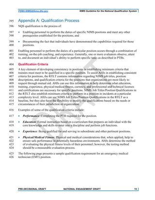 FEMA-NIMS@fema.dhs.gov NIMS Guideline for the National Qualification System
Appendix A: Qualification Process395
NQS qualification is the process of:396
• Enabling personnel to perform the duties of specific NIMS positions and meet any other397
prerequisites established for the positions; and398
• Documenting the fact that individuals have demonstrated the capabilities required for those399
positions.400
Enabling personnel to perform the duties of a particular position occurs through a combination of401
training, on-the-job coaching, and experience. Generally, one or more evaluators observe, attest402
to, and document an individual’s ability to perform specific tasks as described in PTBs.403
Qualification Criteria404
A key element of developing consistency in positions is establishing minimum criteria that405
trainees must meet to be qualified in a specific position. To assist AHJs in establishing consistent406
criteria for positions, the RTLT contains information regarding NIMS job titles, position407
descriptions, and qualification criteria for the positions that organizations are most likely to408
request through mutual aid. AHJs can use this information to help determine what education,409
training, experience, physical/medical fitness, currency, and professional and technical licenses410
and certifications are necessary for specific positions. NIMS Job Titles/Position Qualifications in411
the RTLT also establish minimum criteria to perform in a position in incidents at a particular412
complexity level. AHJs can use NIMS Job Titles/Position Qualifications in the RTLT as a413
baseline, but they also have the flexibility to modify the qualifications based on the needs or414
circumstances of their jurisdiction or organization.415
Examples of some of the qualification criteria include:416
• Performance: Completing the PTB required for the position.417
• Education: Formal instruction based on a curriculum that prepares an individual with the418
core knowledge and skills to enter into a discipline and perform job functions.419
• Experience: Being qualified for and serving in subordinate and other pertinent positions.420
• Physical/Medical Fitness: Physical and medical considerations that, when applied, help to421
ensure safe performance in potentially hazardous environments. AHJs determine the method422
of evaluating the physical fitness levels of their personnel; however, the testing method423
should be a measurable evaluation process.424
The following page presents a sample qualification requirement for an emergency medical425
technician (EMT) position.426
PRE-DECISIONAL DRAFT NATIONAL ENGAGEMENT DRAFT 15
 
