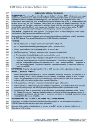 NIMS Guideline for the National Qualification System FEMA-NIMS@fema.dhs.gov
EMERGENCY MEDICAL TECHNICIAN427
DESCRIPTION: The primary focus of the Emergency Medical Technician (EMT) is to provide basic triage,428
assessment, and noninvasive interventions to reduce the morbidity and mortality associated with acute429
out-of-hospital medical and traumatic emergencies. This may occur at an emergency scene until430
transportation resources arrive, from an emergency scene to a health care facility, or between health care431
facilities. Additionally, the EMT possesses the education and experience in areas of patient care that are432
commensurate with the patient care mission, providing care to minimize secondary injury, and provide433
comfort to the patient and family while transporting the patient to an emergency care facility. The EMT434
level is the minimum licensure level for personnel transporting patients in ambulances.435
EDUCATION: Completion of a state-approved EMT program based on National Highway Traffic Safety436
Administration (NHTSA) National Standard Curriculum.437
Recommended: Successful completion of the minimum terminal learning objectives for EMT as defined438
by NHTSA National Emergency Medical Services (EMS) Education Standards.439
TRAINING:440
1. IS-100: Introduction to Incident Command System (ICS) or ICS-100.441
2. IS-700: National Incident Management System (NIMS), an Introduction.442
3. IS-800: National Response Framework (NRF), an Introduction.443
4. HazMat Awareness Training or equivalent basic instruction consistent with:444
a. The hazards anticipated to be present, or present at the scene445
b. The probable impact of those hazards, based upon the mission role of the individual446
c. Use of the personal protective equipment consistent with “Guidance on Emergency Responder447
Personal Protective Equipment (PPE) for Response to CBRN Terrorism Incidents,” Department of448
HHS, Centers for Disease Control and Prevention, National Institute for Occupational Safety and449
Health (June 2008).450
EXPERIENCE: Ongoing, active participation with an EMS-providing entity, organization, or agency.451
PHYSICAL/MEDICAL FITNESS:452
1. Individuals must be healthy enough to function under field conditions, which may include some or all453
of the following: 12-hour shifts, austere conditions (possibly no showers, housing in tents, portable454
toilets), extreme weather conditions (long exposure to heat and humidity, lack of air conditioning,455
extreme cold, wet environments), or long periods of standing.456
2. Individuals should not require personal medications that require refrigeration.457
3. Individuals should not have any physical conditions, impairments, or restrictions that would preclude458
them from participating in the moving and lifting of patients and/or equipment and supplies.459
4. Immunizations: Refer to immunization recommendations for emergency responders by the Centers460
for Disease Control and Prevention, including tetanus, diphtheria, and pertussis vaccine; receipt of461
primary series and booster within the past 10 years; and completion of Hepatitis B Vaccination Series462
or completion of a waiver of liability.463
PROFESSIONAL AND TECHNICAL LICENSES AND CERTIFICATIONS:464
Certification: Successful completion of a state-approved program at this level or National Registry of465
Emergency Medical Technicians certification at this level.466
Licensing: Active status of legal authority to function as an EMT granted by a state, the District of467
Columbia, or U.S. territory.468
16 NATIONAL ENGAGEMENT DRAFT PRE-DECISIONAL DRAFT
 