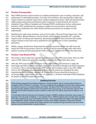 FEMA-NIMS@fema.dhs.gov NIMS Guideline for the National Qualification System
Position Prerequisites469
Most NIMS positions require trainees to complete prerequisites such as training, education, and470
performance in subordinate positions. For entry-level positions, these prerequisites might only471
require trainees to complete certain basic incident management classes. More advanced positions472
might require professional certifications and/or experience as determined by the trainee’s473
discipline. Peace Officers Standards and Training (POST) certifications for law enforcement474
positions, EMT certifications for emergency medical services positions, and structural475
engineering certifications for Urban Search and Rescue positions are examples of such476
requirements.477
Qualifying for supervisory positions, such as Unit Leaders, Division/Group Supervisors, Task478
Force Leaders, Branch Directors, Section Chiefs, and Incident Commanders (IC), typically479
requires years of training and experience. Becoming qualified for these positions also usually480
requires trainees to have previously qualified for and served in one or more subordinate481
position(s).482
Ideally, trainees should meet all prerequisites for a given position before the AHJ issues the483
trainee the PTB for the position. However, this is not always practical, and AHJs often allow484
trainees to pursue position prerequisites while working to complete the PTB at the same time.485
Position Task Books (PTB)486
The trainee’s direct supervisor typically requests issuance of a PTB to the trainee. Once an AHJ487
issues a PTB, trainees are generally required to complete the PTB within three years.488
After the AJH issues the PTB, the trainee works with coaches and instructors to apply the489
knowledge and skills to perform the tasks required for the position through real world experience490
or exercises. Once a trainee completes a PTB and the final evaluator signs it, the AHJ’s QRB491
receives the PTB along with supporting evidence that the trainee has completed the other492
requirements for the position. Appendix B: Certification Process describes the process of493
reviewing trainee submissions. (See Tab 1 to Appendix A: Position Task Book (PTB) Guidelines494
for details on the PTB design and process.)495
Qualifying Exercises496
While trainees generally demonstrate proficiency in actual incidents, AHJs may also allow trainees to497
complete certain PTB tasks in exercises. This can accelerate the qualification process when opportunities498
for trainees to perform on actual incidents are limited. The goal of the PTB process is to ensure that499
trainees are fully capable of performing in the position they are pursuing, so the exercises used for PTB500
task sign-offs should simulate the actual conditions under which the trainee would have to perform in an501
incident.502
The Homeland Security Exercise and Evaluation Program (HSEEP) guidance describes various types of503
exercises, from full scale to tabletop, in very specific terms. HSEEP guidance also provides other valuable504
information regarding the use of exercises as training. AHJs should define the types of exercises that will505
be acceptable for trainee PTB task evaluation in terms of the HSEEP definitions. Within the PTB task506
codes, AHJs should also indicate which tasks trainees may complete through exercises and which ones507
trainees must be demonstrate in actual incidents.508
PRE-DECISIONAL DRAFT NATIONAL ENGAGEMENT DRAFT 17
 
