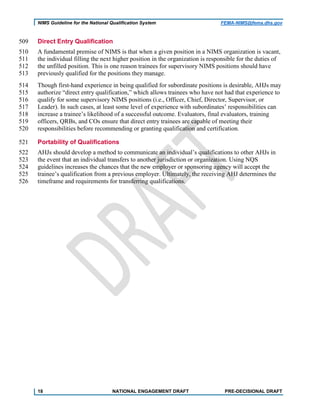 NIMS Guideline for the National Qualification System FEMA-NIMS@fema.dhs.gov
Direct Entry Qualification509
A fundamental premise of NIMS is that when a given position in a NIMS organization is vacant,510
the individual filling the next higher position in the organization is responsible for the duties of511
the unfilled position. This is one reason trainees for supervisory NIMS positions should have512
previously qualified for the positions they manage.513
Though first-hand experience in being qualified for subordinate positions is desirable, AHJs may514
authorize “direct entry qualification,” which allows trainees who have not had that experience to515
qualify for some supervisory NIMS positions (i.e., Officer, Chief, Director, Supervisor, or516
Leader). In such cases, at least some level of experience with subordinates’ responsibilities can517
increase a trainee’s likelihood of a successful outcome. Evaluators, final evaluators, training518
officers, QRBs, and COs ensure that direct entry trainees are capable of meeting their519
responsibilities before recommending or granting qualification and certification.520
Portability of Qualifications521
AHJs should develop a method to communicate an individual’s qualifications to other AHJs in522
the event that an individual transfers to another jurisdiction or organization. Using NQS523
guidelines increases the chances that the new employer or sponsoring agency will accept the524
trainee’s qualification from a previous employer. Ultimately, the receiving AHJ determines the525
timeframe and requirements for transferring qualifications.526
18 NATIONAL ENGAGEMENT DRAFT PRE-DECISIONAL DRAFT
 