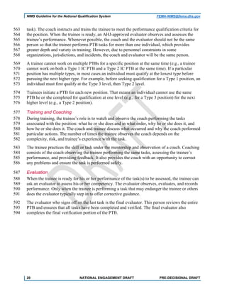 NIMS Guideline for the National Qualification System FEMA-NIMS@fema.dhs.gov
task). The coach instructs and trains the trainee to meet the performance qualification criteria for563
the position. When the trainee is ready, an AHJ-approved evaluator observes and assesses the564
trainee’s performance. Whenever possible, the coach and the evaluator should not be the same565
person so that the trainee performs PTB tasks for more than one individual, which provides566
greater depth and variety in training. However, due to personnel constraints in some567
organizations, jurisdictions, and incidents, the coach and evaluator will be the same person.568
A trainee cannot work on multiple PTBs for a specific position at the same time (e.g., a trainee569
cannot work on both a Type 1 IC PTB and a Type 2 IC PTB at the same time). If a particular570
position has multiple types, in most cases an individual must qualify at the lowest type before571
pursuing the next higher type. For example, before seeking qualification for a Type 1 position, an572
individual must first qualify at the Type 3 level, then Type 2 level.573
Trainees initiate a PTB for each new position. That means an individual cannot use the same574
PTB he or she completed for qualification at one level (e.g., for a Type 3 position) for the next575
higher level (e.g., a Type 2 position).576
Training and Coaching577
During training, the trainee’s role is to watch and observe the coach performing the tasks578
associated with the position: what he or she does and in what order, why he or she does it, and579
how he or she does it. The coach and trainee discuss what occurred and why the coach performed580
particular actions. The number of times the trainee observes the coach depends on the581
complexity, risk, and trainee’s experience with the task.582
The trainee practices the skill or task under the mentorship and observation of a coach. Coaching583
consists of the coach observing the trainee performing the same tasks, assessing the trainee’s584
performance, and providing feedback. It also provides the coach with an opportunity to correct585
any problems and ensure the task is performed safely.586
Evaluation587
When the trainee is ready for his or her performance of the task(s) to be assessed, the trainee can588
ask an evaluator to assess his or her competency. The evaluator observes, evaluates, and records589
performance. Only when the trainee is performing a task that may endanger the trainee or others590
does the evaluator typically step in to offer corrective guidance.591
The evaluator who signs off on the last task is the final evaluator. This person reviews the entire592
PTB and ensures that all tasks have been completed and verified. The final evaluator also593
completes the final verification portion of the PTB.594
20 NATIONAL ENGAGEMENT DRAFT PRE-DECISIONAL DRAFT
 