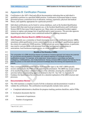 FEMA-NIMS@fema.dhs.gov NIMS Guideline for the National Qualification System
Appendix B: Certification Process595
Certification is the AHJ’s final and official documentation indicating that an individual is596
qualified to perform in a specified NIMS position. Certification of personnel helps to ensure597
personnel possess a minimum level of education, training, experience, physical and medical598
fitness, and capability appropriate for a particular position.6
599
Individual certifications can be listed in various databases, such as the Incident Qualification600
System (IQS) that state/local governments use, or the Incident Qualification and Certification601
System (IQCS) that many Federal agencies use. Many states use automated incident support602
systems to capture and manage lists of qualified and/or typed resources. This provides agencies603
requesting personnel a faster, more centralized method for obtaining resources.604
Qualification Review Board’s (QRB) Evaluation605
AHJs frequently use a committee or board structure to assist in the certification process. QRBs,606
sometimes called qualification review committees, review an individual’s qualifications against607
the criteria for a particular NIMS position. NGOs and private sector organizations, in particular,608
may need to convene QRBs with personnel from other professional organizations or609
associations, local businesses/organizations, or a local jurisdiction’s QRB.610
Benefits of the Diversity of QRBs611
The composition of a QRB should be diverse to promote an inclusive approach and reduce the potential612
for occurrences and perceptions of favoritism and unequal treatment of individuals during the613
qualifications process. For example, at the state-level, review boards or committees are typically614
multiagency, multidisciplinary, and multijurisdictional. Having a diverse QRB increases the chances that at615
least one person on the board will have personal knowledge about the training and experiences of a616
trainee.617
Once a trainee completes a PTB and the final evaluator signs it, the AHJ’s QRB typically618
reviews and evaluates the PTB and all supporting documentation. The QRB may assign a subset619
of its members to produce a detailed analysis of the submittal, ensuring the completion of all620
activities before recommending approval or denial to the CO. See Tab 1 to Appendix B:621
Guidance for Qualification Review Boards for a detailed explanation of the QRB structure and622
processes.623
Documentation Review624
The AHJ maintains a complete record of all the evaluations and documentation it needs to625
validate the certification. The certification record typically includes items such as:626
• Completed administrative checklists for progress tracking, position checklists, and/or PTBs;627
• Evaluation documents that list:628
‒ Assessment of experiences629
‒ Number of assignments630
6
See 6 U.S.C. §311.
PRE-DECISIONAL DRAFT NATIONAL ENGAGEMENT DRAFT 21
 