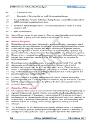 NIMS Guideline for the National Qualification System FEMA-NIMS@fema.dhs.gov
‒ Variety of incidents631
‒ Complexity of the incident during which the responder performed;632
• Completed Incident Personnel Performance Rating (Incident Command System [ICS] Form633
225) from incident management supervisors;634
• Information demonstrating the trainee’s successful completion of all criteria in all other635
categories; and636
• QRB recommendation.637
Some AHJs also use two alternate approaches, historical recognition and recognition of prior638
learning (RPL), to qualify individuals outside of the traditional PTB process.639
Historical Recognition640
Historical recognition is a process that recognizes an individual’s prior experience as a way of641
demonstrating the trainee has attained the applicable competences and behaviors of the position642
for which he/she is applying. Personnel who possess documentation of previous education,643
training, and experience, or previous extensive on-the-job incident response experience, may644
receive credit that the AHJ can use to certify them as qualified by way of historical recognition.645
However, trainees cannot cite historical documentation as evidence of physical/medical fitness or646
currency. Laws or regulations may also limit the AHJ’s use of historical recognition for647
certificates or licenses.648
Historical recognition is typically available to trainees for a limited period. While each AHJ649
determines the specific timeframe, the most common interval for accepting historical650
qualifications is two years after the AHJ implements a QRB process. This allows time for651
trainees to assemble their documentation packages, undergo an evaluator’s oversight during a652
large event or incident, receive an acceptable performance evaluation on that assignment, and653
present their completed package to the QRB.654
Evaluators of historical recognition applications should consider that items documenting655
previous experience, such as PTBs or performance evaluations, may not be available. In place of656
the PTBs and performance evaluations, the QRB may develop a list of acceptable historical657
recognition documentation.658
Recognition of Prior Learning659
RPL is a process that evaluates an individual’s formal and informal learning through training and660
experience to determine the extent to which the individual has already acquired and performed661
the required competencies of an emergency response position. RPL is a robust, performance-662
based evaluation and enhancement of traditional historical recognition processes. It evaluates the663
trainee’s ability to perform the tasks required for the position, rather than the manner by which664
the trainee acquired the skills (e.g., military, through a profession, working as a disaster665
volunteer).666
The QRB evaluates the RPL documentation and typically invites the trainee to an assessment667
interview to answer questions about the portfolio and experiences that relate to performing the668
desired position. If the QRB deems a trainee qualified, they report to the AHJ that the trainee669
22 NATIONAL ENGAGEMENT DRAFT PRE-DECISIONAL DRAFT
 