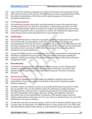 FEMA-NIMS@fema.dhs.gov NIMS Guideline for the National Qualification System
meets at least the minimum competencies to perform in the position and recommends that the670
AHJ certify the trainee for the position. If the QRB deems a trainee not qualified based on RPL,671
they make recommendations to the trainee and the sponsoring agency for training and672
development opportunities.673
Training Equivalencies674
The qualification training criteria allow equivalent training for many of the required courses.675
Awarding equivalency is an AHJ-level responsibility. In determining equivalency, the AHJ676
reviewer should consider whether the trainee who completes the proposed equivalent training677
can perform the pertinent tasks as successfully as a trainee who completes the original course.678
Some training courses may be equivalent to two or more separate courses.679
Certification680
Once the QRB determines a trainee has successfully completed all requirements for a position,681
the board forwards a recommendation to the AHJ’s CO, explaining their findings and682
recommending the CO certify the trainee as qualified for the position. If the QRB determines that683
the trainee’s package does not provide enough evidence that the trainee has met the requirements684
for position he/she is pursuing, the QRB returns the package to the trainee along with an685
indication of any unmet requirements.686
Acting on the QRB’s positive recommendation, the CO issues documentation certifying that the687
individual is qualified for the given position. The AHJ maintains documents regarding the688
employee’s qualification and enters the pertinent information into the AHJ resource/personnel689
management systems.690
Recertification691
Certifications are not permanent. AHJs should establish a process to ensure that personnel692
continue to be capable of performing in the position(s) for which they are certified. They693
typically do this through a process of periodically reviewing and, if merited, recertifying694
personnel.695
Maintaining Currency696
To prevent the degradation of the knowledge and capabilities required to carry out the697
responsibilities of a position, a person must perform in that position frequently enough to698
maintain competency.699
Generally, trainees can maintain currency by successfully performing in the position in which700
they are qualified. They can also maintain currency by performing in a higher position(s)701
providing that their current position is a qualification prerequisite for this higher position. To702
prevent the degradation of knowledge, experience, training, and capabilities required to703
successfully carry out the responsibilities of a position, AHJs typically require a person to704
perform in that position at least once every five years. However, this period may vary since AHJs705
establish their own currency timelines.706
An individual who does not meet the currency criteria or fails to maintain qualified status reverts707
to trainee status for that position. The QRB determines if a) they should issue a new PTB; b) the708
individual should complete further training; or c) the individual can gain the requisite experience709
PRE-DECISIONAL DRAFT NATIONAL ENGAGEMENT DRAFT 23
 