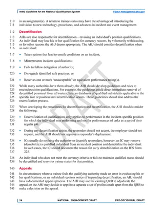 NIMS Guideline for the National Qualification System FEMA-NIMS@fema.dhs.gov
in an assignment(s). A return to trainee status may have the advantage of introducing the710
individual to new technology, procedures, and advances in incident and event management.711
Decertification712
AHJs are also responsible for decertification—revoking an individual’s position qualifications.713
An individual may lose his or her qualification for currency reasons, by voluntarily withdrawing,714
or for other reasons the AHJ deems appropriate. The AHJ should consider decertification when715
an individual:716
• Takes actions that lead to unsafe conditions on an incident;717
• Misrepresents incident qualifications;718
• Fails to follow delegation of authority;719
• Disregards identified safe practices; or720
• Receives one or more “unacceptable” or equivalent performance rating(s).721
While many authorities have them already, the AHJ should develop guidelines and rules to722
rescind position qualifications. For example, the guidelines could direct immediate removal of723
decertified personnel from all rosters, lists, or databases of qualified individuals applicable to the724
specific role or position until recertification occurs. These guidelines should also address the725
recertification process.726
When developing the procedures for decertification and recertification, the AHJ should consider727
the following:728
• Decertification of qualifications only applies to performance in the incident-specific position729
for which the individual was performing and not for performances of tasks as a part of their730
regular job.731
• During any decertification action, the responder should not accept, the employer should not732
request, and the AHJ should not approve a responder’s deployment.733
• ICs usually do not have the authority to decertify responders; however, an IC may remove734
(demobilize) a qualified individual from an incident position and demobilize the individual.735
In such cases, the IC should document the reason for early demobilization on the ICS Form736
225.737
An individual who does not meet the currency criteria or fails to maintain qualified status should738
be decertified and revert to trainee status for that position.739
Appeals740
In circumstances where a trainee feels the qualifying authority made an error in evaluating his or741
her qualifications, or an individual receives notice of impending decertification, an AHJ should742
have a documented appeals process. The AHJ may use the existing QRB to adjudicate the743
appeal, or the AHJ may decide to appoint a separate a set of professionals apart from the QRB to744
make a decision on the appeal.745
24 NATIONAL ENGAGEMENT DRAFT PRE-DECISIONAL DRAFT
 