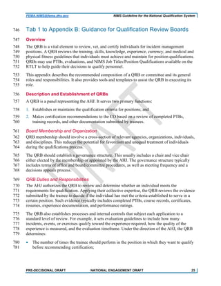 FEMA-NIMS@fema.dhs.gov NIMS Guideline for the National Qualification System
Tab 1 to Appendix B: Guidance for Qualification Review Boards746
Overview747
The QRB is a vital element to review, vet, and certify individuals for incident management748
positions. A QRB reviews the training, skills, knowledge, experience, currency, and medical and749
physical fitness guidelines that individuals must achieve and maintain for position qualifications.750
QRBs may use PTBs, evaluations, and NIMS Job Titles/Position Qualifications available on the751
RTLT to help guide their decisions to qualify personnel.752
This appendix describes the recommended composition of a QRB or committee and its general753
roles and responsibilities. It also provides tools and templates to assist the QRB in executing its754
role.755
Description and Establishment of QRBs756
A QRB is a panel representing the AHJ. It serves two primary functions:757
1. Establishes or maintains the qualification criteria for positions; and758
2. Makes certification recommendations to the CO based on a review of completed PTBs,759
training records, and other documentation submitted by trainees.760
Board Membership and Organization761
QRB membership should involve a cross-section of relevant agencies, organizations, individuals,762
and disciplines. This reduces the potential for favoritism and unequal treatment of individuals763
during the qualifications process.764
The QRB should establish a governance structure. This usually includes a chair and vice chair765
either elected by the membership or appointed by the AHJ. The governance structure typically766
includes terms of office and board/committee procedures, as well as meeting frequency and a767
decisions appeals process.768
QRB Duties and Responsibilities769
The AHJ authorizes the QRB to review and determine whether an individual meets the770
requirements for qualification. Applying their collective expertise, the QRB reviews the evidence771
submitted by the trainee to decide if the individual has met the criteria established to serve in a772
certain position. Such evidence typically includes completed PTBs, course records, certificates,773
resumes, experience documentation, and performance ratings.774
The QRB also establishes processes and internal controls that subject each application to a775
standard level of review. For example, it sets evaluation guidelines to include how many776
incidents, events, or exercises qualify toward the experience required, how the quality of the777
experience is measured, and the evaluation timeframe. Under the direction of the AHJ, the QRB778
determines:779
• The number of times the trainee should perform in the position in which they want to qualify780
before recommending certification;781
PRE-DECISIONAL DRAFT NATIONAL ENGAGEMENT DRAFT 25
 