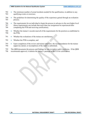 NIMS Guideline for the National Qualification System FEMA-NIMS@fema.dhs.gov
• The minimum number of actual incidents needed for the qualification, in addition to any782
qualifying events or exercises;783
• The guidelines for determining the quality of the experience gained through an evaluation784
process;785
• The requirements for an individual to begin the process to advance to the next higher level786
(those requirements can include that more than one assignment be experienced after787
completing the PTB and receiving certification);788
• Whether the trainee’s records meet all of the requirements for the position as established in789
the PTB;790
• Whether the evaluations of the trainee are satisfactory;791
• Whether the PTB is complete; and792
• Upon completion of the review and trainee interview, the recommendation for the trainee793
(approval, denial, or incompletion of the work as submitted).794
The QRB documents the process and findings for any review or audit it performs. If the QRB795
recommends approval, it submits the trainee’s package to the CO for certification.796
26 NATIONAL ENGAGEMENT DRAFT PRE-DECISIONAL DRAFT
 