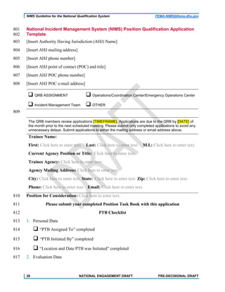 NIMS Guideline for the National Qualification System FEMA-NIMS@fema.dhs.gov
National Incident Management System (NIMS) Position Qualification Application801
Template802
[Insert Authority Having Jurisdiction (AHJ) Name]803
[Insert AHJ mailing address]804
[Insert AHJ phone number]805
[Insert AHJ point of contact (POC) and title]806
[Insert AHJ POC phone number]807
[Insert AHJ POC e-mail address]808
 QRB ASSIGNMENT  Operations/Coordination Center/Emergency Operations Center
 Incident Management Team  OTHER
809
The QRB members review applications [TIMEFRAME]. Applications are due to the QRB by [DATE] of
the month prior to the next scheduled meeting. Please submit only completed applications to avoid any
unnecessary delays. Submit applications to either the mailing address or email address above.
Trainee Name:
First: Click here to enter text. Last: Click here to enter text. M.I.: Click here to enter text.
Current Agency Position or Title: Click here to enter text.
Trainee Agency: Click here to enter text.
Agency Mailing Address: Click here to enter text.
City: Click here to enter text. State: Click here to enter text. Zip: Click here to enter text.
Phone: Click here to enter text. Email: Click here to enter text.
Position for Consideration: Click here to enter text.810
Please submit your completed Position Task Book with this application811
PTB Checklist812
1. Personal Data813
 “PTB Assigned To” completed814
 “PTB Initiated By” completed815
 “Location and Date PTB was Initiated” completed816
2. Evaluation Data817
28 NATIONAL ENGAGEMENT DRAFT PRE-DECISIONAL DRAFT
 