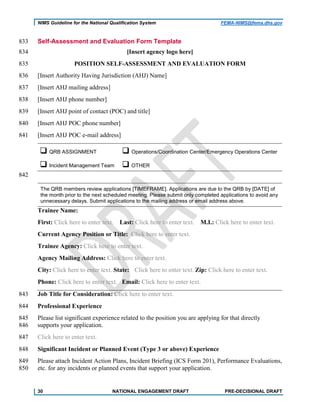 NIMS Guideline for the National Qualification System FEMA-NIMS@fema.dhs.gov
Self-Assessment and Evaluation Form Template833
[Insert agency logo here]834
POSITION SELF-ASSESSMENT AND EVALUATION FORM835
[Insert Authority Having Jurisdiction (AHJ) Name]836
[Insert AHJ mailing address]837
[Insert AHJ phone number]838
[Insert AHJ point of contact (POC) and title]839
[Insert AHJ POC phone number]840
[Insert AHJ POC e-mail address]841
 QRB ASSIGNMENT  Operations/Coordination Center/Emergency Operations Center
 Incident Management Team  OTHER
842
The QRB members review applications [TIMEFRAME]. Applications are due to the QRB by [DATE] of
the month prior to the next scheduled meeting. Please submit only completed applications to avoid any
unnecessary delays. Submit applications to the mailing address or email address above.
Trainee Name:
First: Click here to enter text. Last: Click here to enter text. M.I.: Click here to enter text.
Current Agency Position or Title: Click here to enter text.
Trainee Agency: Click here to enter text.
Agency Mailing Address: Click here to enter text.
City: Click here to enter text. State: Click here to enter text. Zip: Click here to enter text.
Phone: Click here to enter text. Email: Click here to enter text.
Job Title for Consideration: Click here to enter text.843
Professional Experience844
Please list significant experience related to the position you are applying for that directly845
supports your application.846
Click here to enter text.847
Significant Incident or Planned Event (Type 3 or above) Experience848
Please attach Incident Action Plans, Incident Briefing (ICS Form 201), Performance Evaluations,849
etc. for any incidents or planned events that support your application.850
30 NATIONAL ENGAGEMENT DRAFT PRE-DECISIONAL DRAFT
 